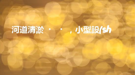 河道清淤，小型設(shè)備助力高效施工